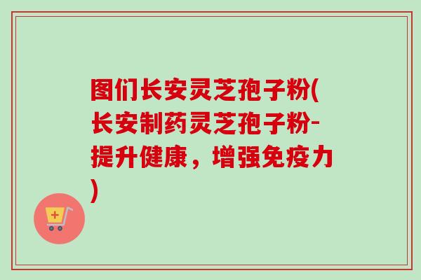 图们长安灵芝孢子粉(长安制药灵芝孢子粉-提升健康,增强免疫力)