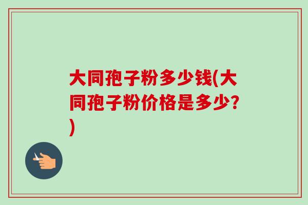 大同孢子粉多少钱(大同孢子粉价格是多少？)