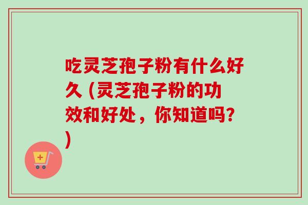 吃灵芝孢子粉有什么好久 (灵芝孢子粉的功效和好处，你知道吗？)