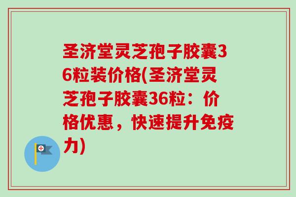 圣济堂灵芝孢子胶囊36粒装价格(圣济堂灵芝孢子胶囊36粒：价格优惠，快速提升免疫力)