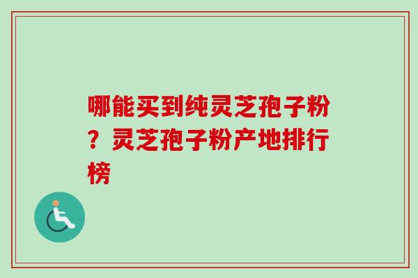 哪能买到纯灵芝孢子粉？灵芝孢子粉产地排行榜