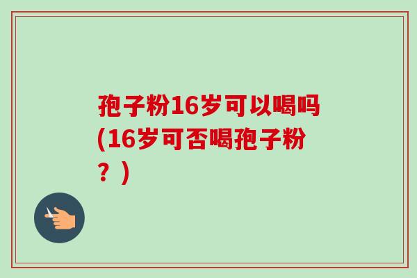 孢子粉16岁可以喝吗(16岁可否喝孢子粉?)