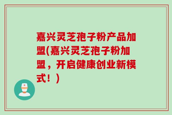 嘉兴灵芝孢子粉产品加盟(嘉兴灵芝孢子粉加盟,开启健康创业新模式!)