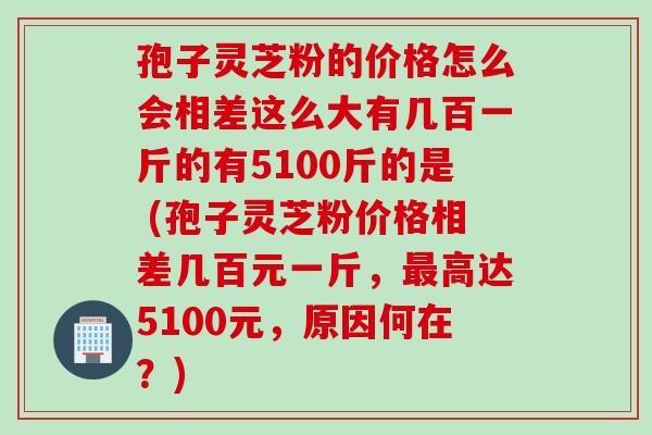 孢子灵芝粉的价格怎么会相差这么大有几百一斤的有5100斤的是 (孢子灵芝粉价格相差几百元一斤,最高达5100元,原因何在?)
