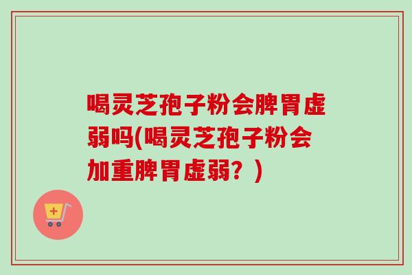 喝灵芝孢子粉会脾胃虚弱吗(喝灵芝孢子粉会加重脾胃虚弱？)