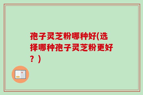 孢子灵芝粉哪种好(选择哪种孢子灵芝粉更好？)
