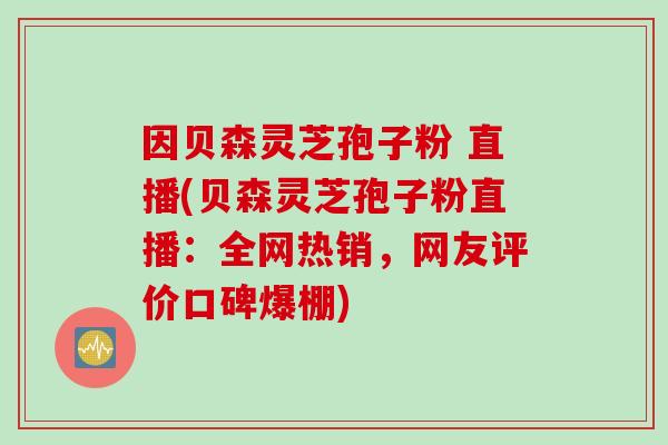 因贝森灵芝孢子粉 直播(贝森灵芝孢子粉直播：全网热销，网友评价口碑爆棚)