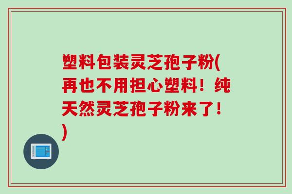 塑料包装灵芝孢子粉(再也不用担心塑料!纯天然灵芝孢子粉来了!)