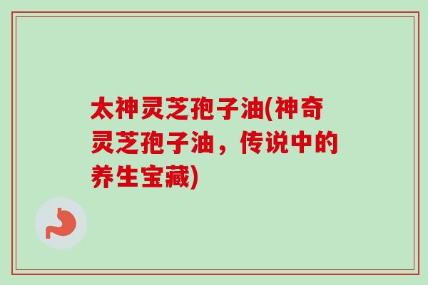 太神灵芝孢子油(神奇灵芝孢子油,传说中的养生宝藏)
