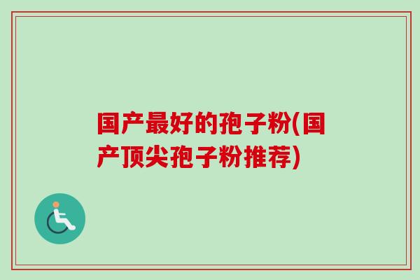 国产最好的孢子粉(国产顶尖孢子粉推荐)