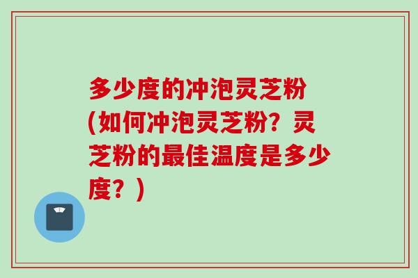 多少度的冲泡灵芝粉 (如何冲泡灵芝粉？灵芝粉的最佳温度是多少度？)