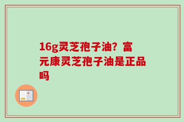 16g灵芝孢子油?富元康灵芝孢子油是正品吗 16g灵芝孢子油?富元康灵芝孢子油是正品吗