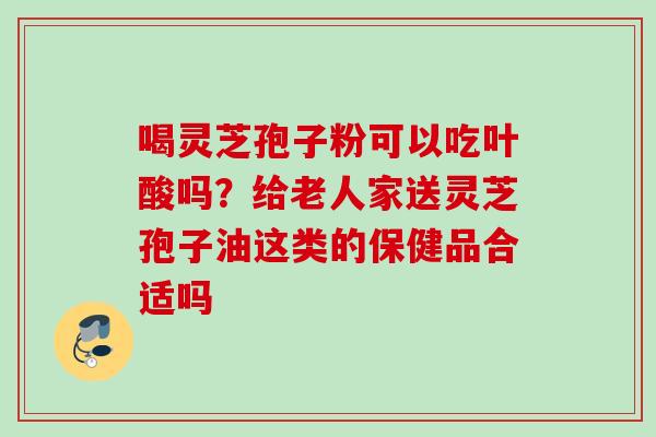 喝灵芝孢子粉可以吃叶酸吗?给老人家送灵芝孢子油这类的保健品合适吗