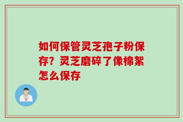 如何保管灵芝孢子粉保存？灵芝磨碎了像棉絮怎么保存