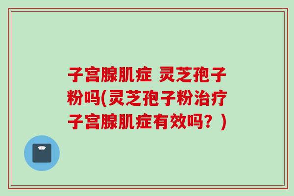 子宫腺肌症 灵芝孢子粉吗(灵芝孢子粉治疗子宫腺肌症有效吗?)