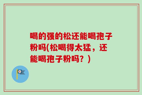 喝的强的松还能喝孢子粉吗(松喝得太猛，还能喝孢子粉吗？)