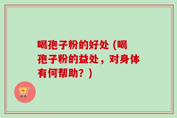 喝孢子粉的好处 (喝孢子粉的益处，对身体有何帮助？)