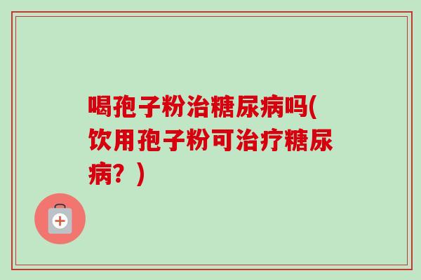 喝孢子粉治糖尿病吗(饮用孢子粉可治疗糖尿病？)