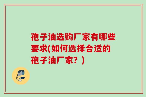 孢子油选购厂家有哪些要求(如何选择合适的孢子油厂家?) 孢子油选购厂家有哪些要求(如何选择合适的孢子油厂家?)