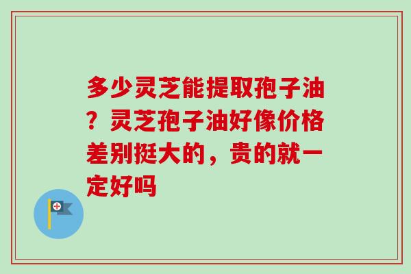 多少灵芝能提取孢子油?灵芝孢子油好像价格差别挺大的,贵的就一定好吗