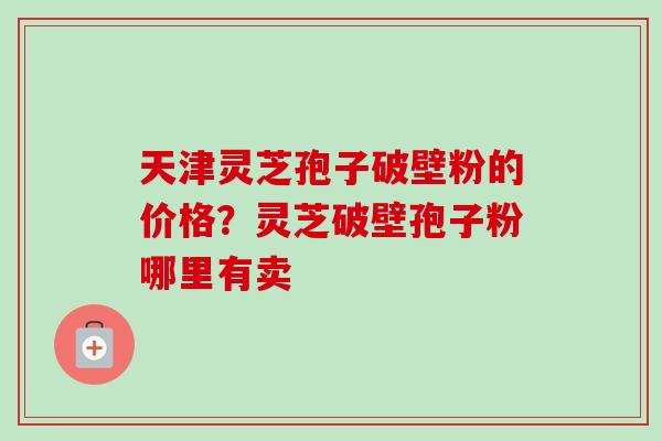 天津灵芝孢子破壁粉的价格?灵芝破壁孢子粉哪里有卖