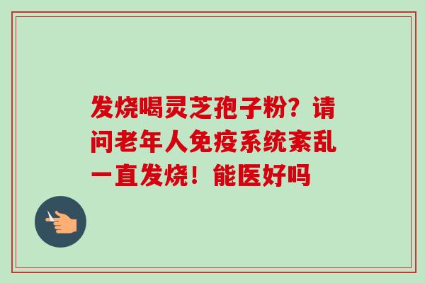 发烧喝灵芝孢子粉?请问老年人免疫系统紊乱一直发烧!能医好吗 发烧喝灵芝孢子粉?请问老年人免疫系统紊乱一直发烧!能医好吗