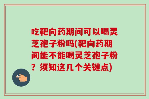 吃靶向药期间可以喝灵芝孢子粉吗(靶向药期间能不能喝灵芝孢子粉？须知这几个关键点)