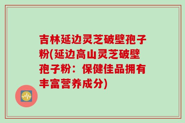 吉林延边灵芝破壁孢子粉(延边高山灵芝破壁孢子粉:保健佳品拥有丰富营养成分)