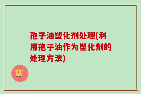 孢子油塑化剂处理(利用孢子油作为塑化剂的处理方法)