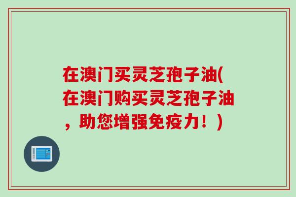 在澳门买灵芝孢子油(在澳门购买灵芝孢子油，助您增强免疫力！)