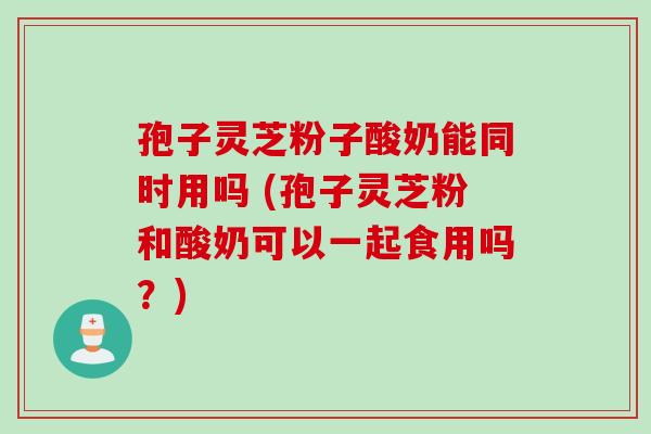 孢子灵芝粉子酸奶能同时用吗 (孢子灵芝粉和酸奶可以一起食用吗？)