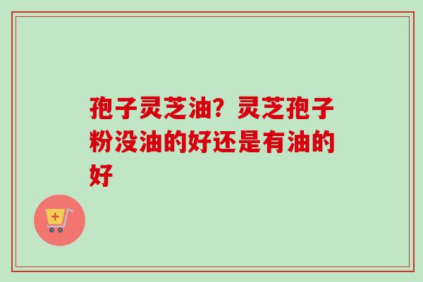 孢子灵芝油?灵芝孢子粉没油的好还是有油的好