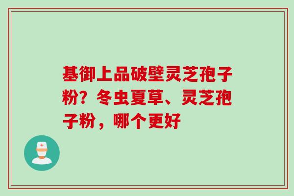 基御上品破壁灵芝孢子粉？冬虫夏草、灵芝孢子粉，哪个更好