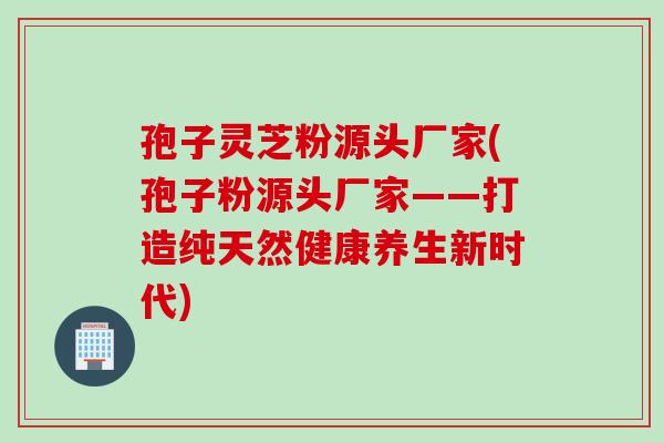 孢子灵芝粉源头厂家(孢子粉源头厂家——打造纯天然健康养生新时代) 孢子灵芝粉源头厂家(孢子粉源头厂家——打造纯天然健康养生新时代)