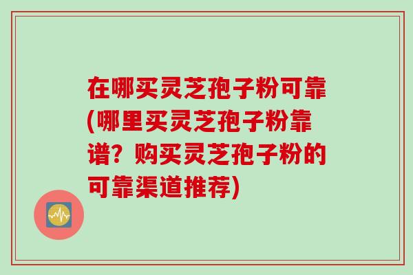 在哪买灵芝孢子粉可靠(哪里买灵芝孢子粉靠谱?购买灵芝孢子粉的可靠渠道推荐)