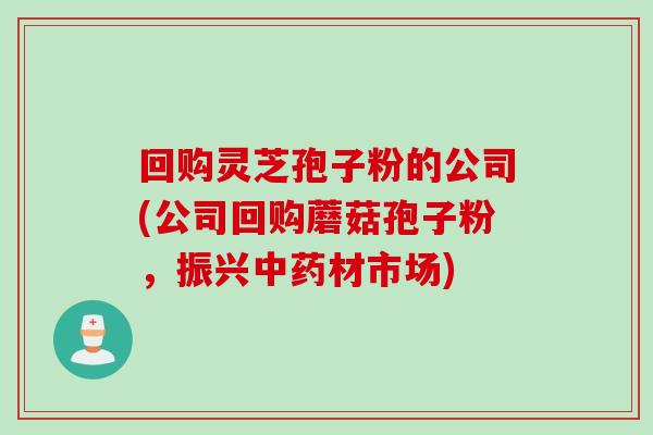 回购灵芝孢子粉的公司(公司回购蘑菇孢子粉,振兴中药材市场)