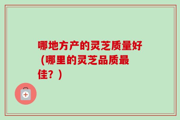 哪地方产的灵芝质量好 (哪里的灵芝品质最佳?)