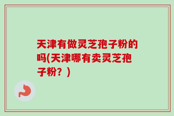 天津有做灵芝孢子粉的吗(天津哪有卖灵芝孢子粉?) 天津有做灵芝孢子粉的吗(天津哪有卖灵芝孢子粉?)