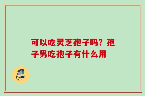可以吃灵芝孢子吗？孢子男吃孢子有什么用