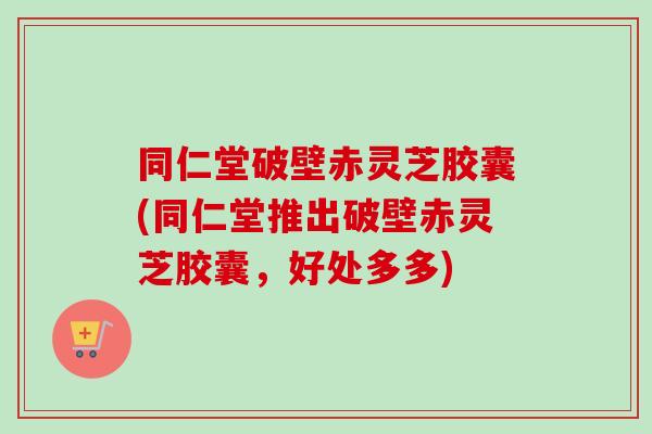 同仁堂破壁赤灵芝胶囊(同仁堂推出破壁赤灵芝胶囊,好处多多)