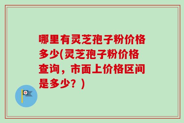哪里有灵芝孢子粉价格多少(灵芝孢子粉价格查询，市面上价格区间是多少？)
