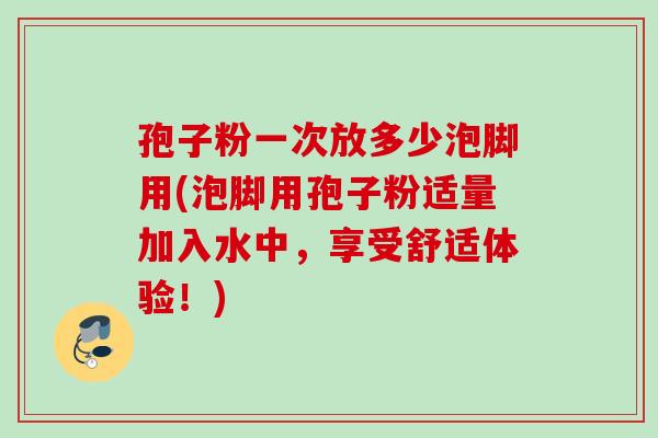孢子粉一次放多少泡脚用(泡脚用孢子粉适量加入水中，享受舒适体验！)