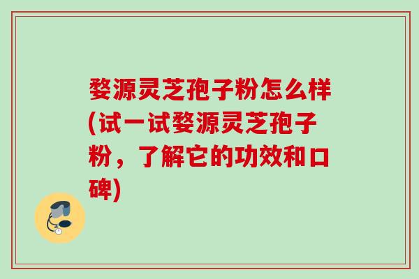 婺源灵芝孢子粉怎么样(试一试婺源灵芝孢子粉,了解它的功效和口碑)