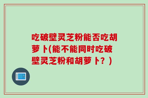 吃破壁灵芝粉能否吃胡萝卜(能不能同时吃破壁灵芝粉和胡萝卜？)