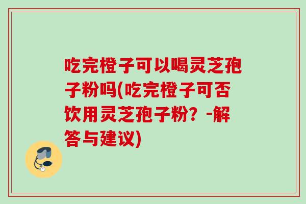 吃完橙子可以喝灵芝孢子粉吗(吃完橙子可否饮用灵芝孢子粉?-解答与建议)
