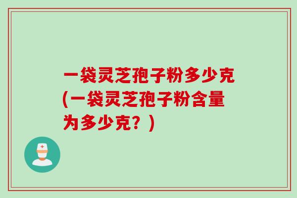 一袋灵芝孢子粉多少克(一袋灵芝孢子粉含量为多少克?)