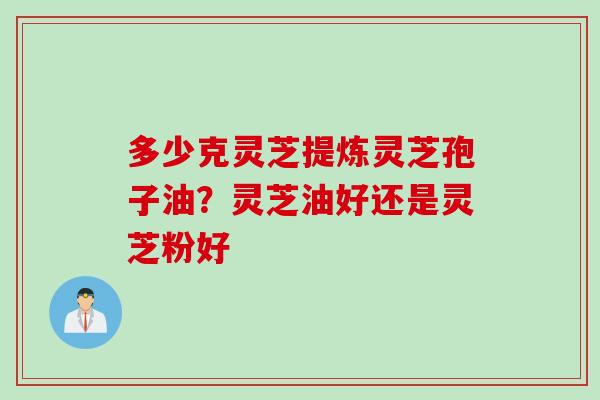 多少克灵芝提炼灵芝孢子油?灵芝油好还是灵芝粉好 多少克灵芝提炼灵芝孢子油?灵芝油好还是灵芝粉好
