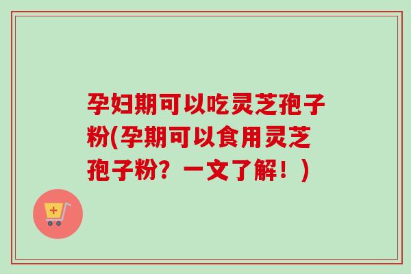 孕妇期可以吃灵芝孢子粉(孕期可以食用灵芝孢子粉?一文了解!)