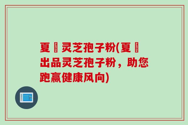 夏芃灵芝孢子粉(夏芃出品灵芝孢子粉,助您跑赢健康风向)