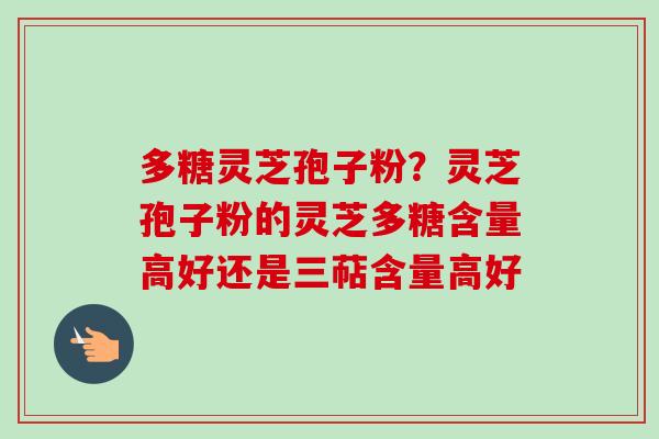 多糖灵芝孢子粉?灵芝孢子粉的灵芝多糖含量高好还是三萜含量高好